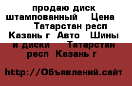 продаю диск штампованный  › Цена ­ 500 - Татарстан респ., Казань г. Авто » Шины и диски   . Татарстан респ.,Казань г.